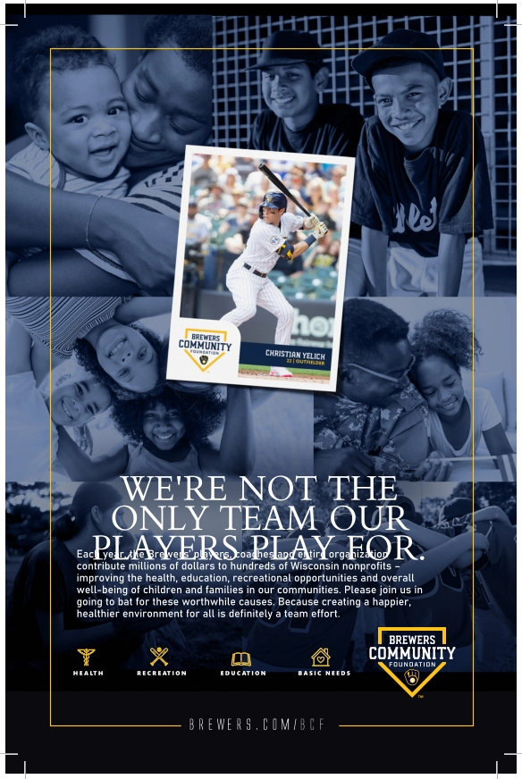 brewers.com/bcf Each year, the Brewers’ players, coaches and entire organization contribute millions of dollars to hundreds of Wisconsin nonprofits – improving the health, education, recreational opportunities and overall well-being of children and families in our communities. Please join us in going to bat for these worthwhile causes. Because creating a happier, healthier environment for all is definitely a team effort. WE'RE NOT THE ONLY TEAM OUR PLAYERS PLAY FOR. HEALTH EDUCATION BASIC NEEDS RECREATION