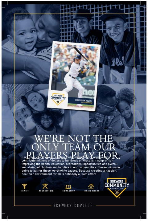 brewers.com/bcf Each year, the Brewers’ players, coaches and entire organization contribute millions of dollars to hundreds of Wisconsin nonprofits – improving the health, education, recreational opportunities and overall well-being of children and families in our communities. Please join us in going to bat for these worthwhile causes. Because creating a happier, healthier environment for all is definitely a team effort. WE'RE NOT THE ONLY TEAM OUR PLAYERS PLAY FOR. HEALTH EDUCATION BASIC NEEDS RECREATION