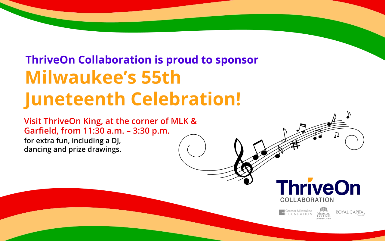 Visit ThriveOn King, at the corner of MLK & Garﬁeld, from 11:30 a.m. – 3:30 p.m. ThriveOn Collaboration is proud to sponsor Milwaukee’s 55th Juneteenth Celebration! for extra fun, including a DJ, dancing and prize drawings.