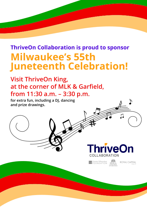 Visit ThriveOn King, at the corner of MLK & Garﬁeld, from 11:30 a.m. – 3:30 p.m. ThriveOn Collaboration is proud to sponsor Milwaukee’s 55th Juneteenth Celebration! for extra fun, including a DJ, dancing and prize drawings.