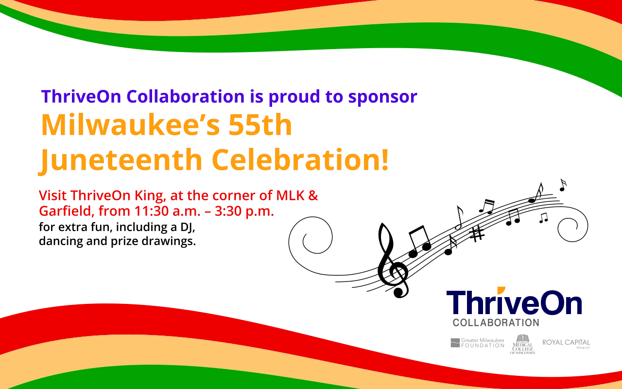 Visit ThriveOn King, at the corner of MLK & Garﬁeld, from 11:30 a.m. – 3:30 p.m. ThriveOn Collaboration is proud to sponsor Milwaukee’s 55th Juneteenth Celebration! for extra fun, including a DJ, dancing and prize drawings.
